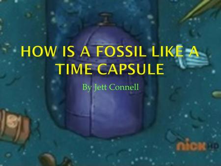 By Jett Connell.  Hello, my name is Jett. Today I am going to tell you how a fossil is like a time capsule. Scientists are interested in the past life.