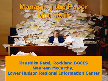 Managing the Paper Mountain Kaushika Patel, Rockland BOCES Maureen McCarthy, Lower Hudson Regional Information Center.