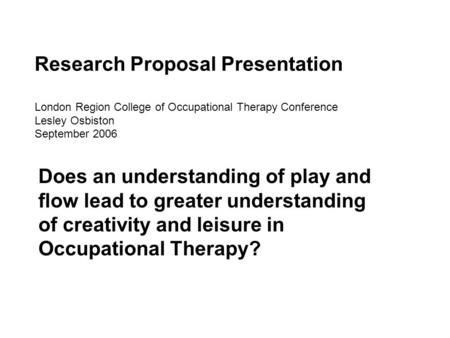 Research Proposal Presentation London Region College of Occupational Therapy Conference Lesley Osbiston September 2006 Does an understanding of play and.