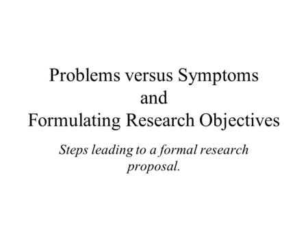 Problems versus Symptoms and Formulating Research Objectives Steps leading to a formal research proposal.