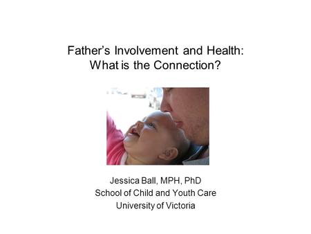 Father’s Involvement and Health: What is the Connection? Jessica Ball, MPH, PhD School of Child and Youth Care University of Victoria.