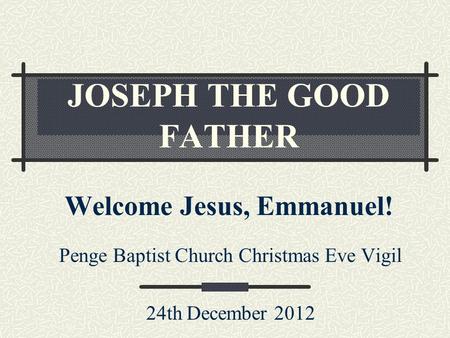 JOSEPH THE GOOD FATHER Welcome Jesus, Emmanuel! Penge Baptist Church Christmas Eve Vigil 24th December 2012.