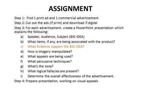 ASSIGNMENT Step 1: Find 1 print ad and 1 commercial advertisement Step 2: Cut out the ads (if print) and download if digital Step 3: For each advertisement,