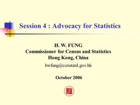 Session 4 : Advocacy for Statistics H. W. FUNG Commissioner for Census and Statistics Hong Kong, China October 2006.