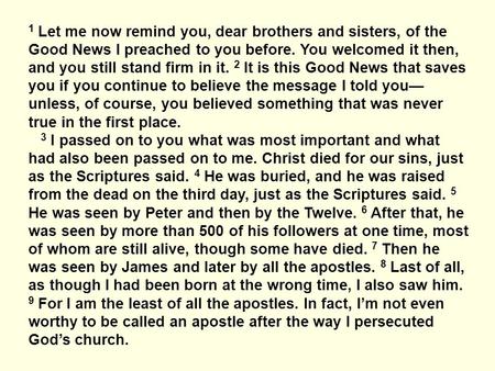 1 Let me now remind you, dear brothers and sisters, of the Good News I preached to you before. You welcomed it then, and you still stand firm in it. 2.