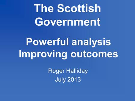 The Scottish Government Powerful analysis Improving outcomes Roger Halliday July 2013.