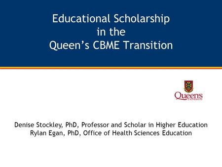 Educational Scholarship in the Queen’s CBME Transition Denise Stockley, PhD, Professor and Scholar in Higher Education Rylan Egan, PhD, Office of Health.