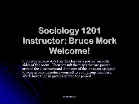 Sociology 1201 Sociology 1201 Instructor: Bruce Mork Welcome! Find your group (A-Y) on the class lists posted on both sides of the room. Then consult the.