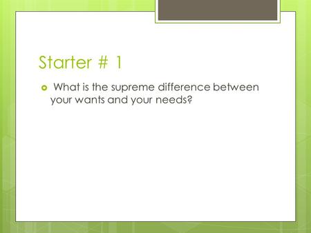 Starter # 1  What is the supreme difference between your wants and your needs?