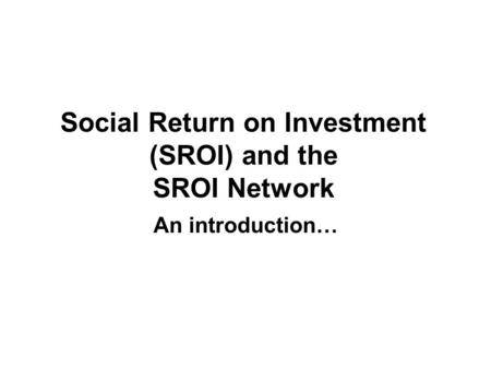 Social Return on Investment (SROI) and the SROI Network An introduction…