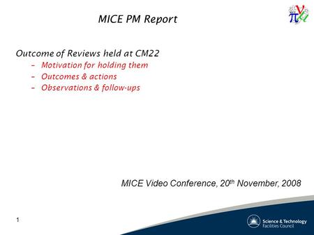 1 MICE PM Report Outcome of Reviews held at CM22 –Motivation for holding them –Outcomes & actions –Observations & follow-ups MICE Video Conference, 20.