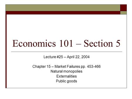 Economics 101 – Section 5 Lecture #25 – April 22, 2004 Chapter 15 – Market Failures pp. 453-466 Natural monopolies Externalities Public goods.