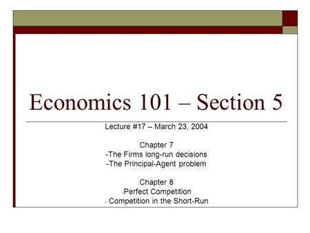 Economics 101 – Section 5 Lecture #17 – March 23, 2004 Chapter 7 -The Firms long-run decisions -The Principal-Agent problem Chapter 8 - Perfect Competition.