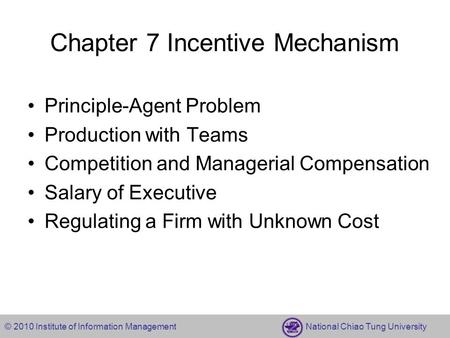 © 2010 Institute of Information Management National Chiao Tung University Chapter 7 Incentive Mechanism Principle-Agent Problem Production with Teams Competition.