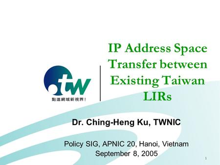 1 IP Address Space Transfer between Existing Taiwan LIRs Dr. Ching-Heng Ku, TWNIC Policy SIG, APNIC 20, Hanoi, Vietnam September 8, 2005.