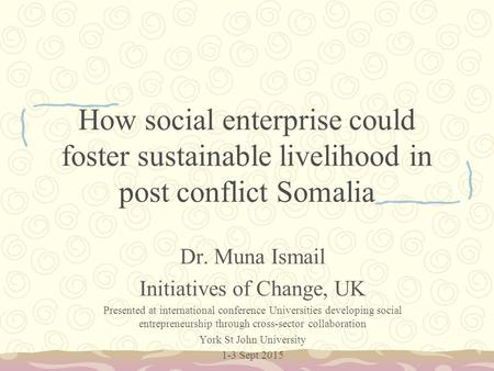 How social enterprise could foster sustainable livelihood in post conflict Somalia Dr. Muna Ismail Initiatives of Change, UK Presented at international.