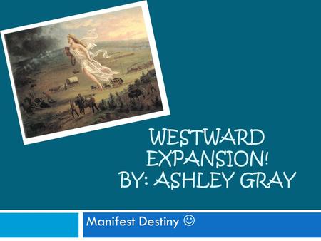 WESTWARD EXPANSION! BY: ASHLEY GRAY Manifest Destiny.