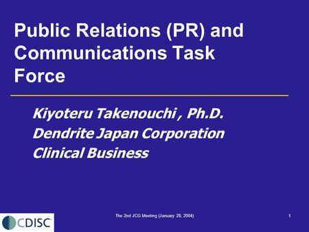 The 2nd JCG Meeting (January 28, 2004)1 Public Relations (PR) and Communications Task Force Kiyoteru Takenouchi, Ph.D. Dendrite Japan Corporation Clinical.