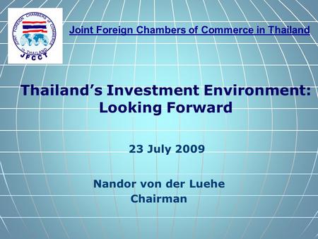 Joint Foreign Chambers of Commerce in Thailand Nandor von der Luehe Chairman Thailand’s Investment Environment: Looking Forward 23 July 2009.