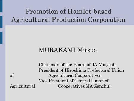 Promotion of Hamlet-based Agricultural Production Corporation MURAKAMI Mitsuo Chairman of the Board of JA Misyoshi President of Hiroshima Prefectural Union.