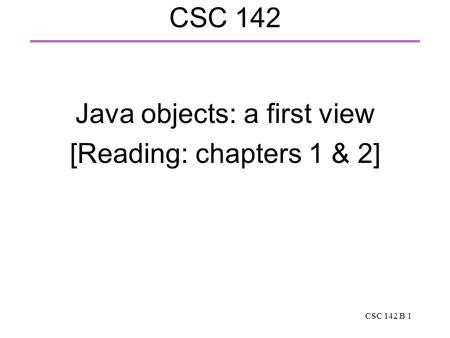 CSC 142 B 1 CSC 142 Java objects: a first view [Reading: chapters 1 & 2]