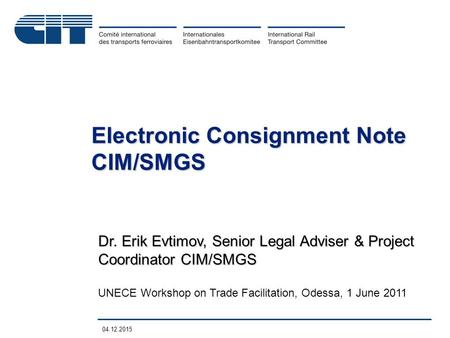 04.12.2015 Dr. Erik Evtimov, Senior Legal Adviser & Project Coordinator CIM/SMGS UNECE Workshop on Trade Facilitation, Odessa, 1 June 2011 Electronic Consignment.