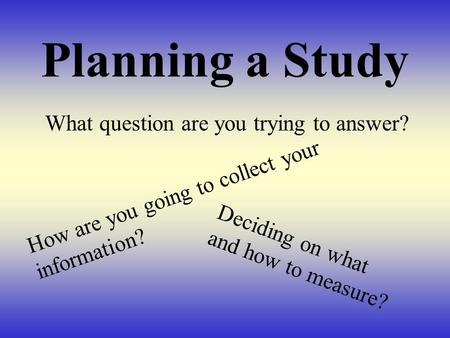 Planning a Study What question are you trying to answer? How are you going to collect your information? Deciding on what and how to measure?