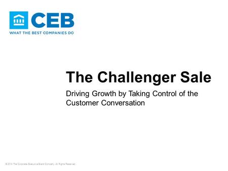 The Challenger Sale Driving Growth by Taking Control of the Customer Conversation © 2014 The Corporate Executive Board Company. All Rights Reserved.