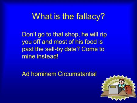 What is the fallacy? Don’t go to that shop, he will rip you off and most of his food is past the sell-by date? Come to mine instead! Ad hominem Circumstantial.