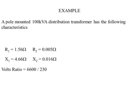 EXAMPLE A pole mounted 100kVA distribution transformer has the following characteristics R 1 = 1.56  R 2 = 0.005  X 1 = 4.66  X 2 = 0.016  Volts Ratio.