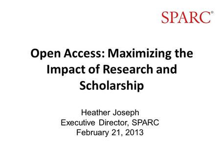 Open Access: Maximizing the Impact of Research and Scholarship Heather Joseph Executive Director, SPARC February 21, 2013.