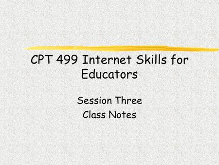 CPT 499 Internet Skills for Educators Session Three Class Notes.