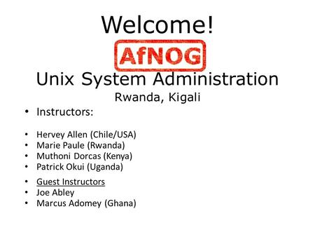 Welcome! Unix System Administration Rwanda, Kigali Instructors: Hervey Allen (Chile/USA) Marie Paule (Rwanda) Muthoni Dorcas (Kenya) Patrick Okui (Uganda)