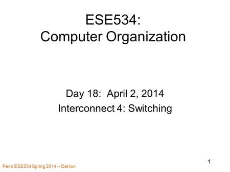 Penn ESE534 Spring 2014 -- DeHon 1 ESE534: Computer Organization Day 18: April 2, 2014 Interconnect 4: Switching.