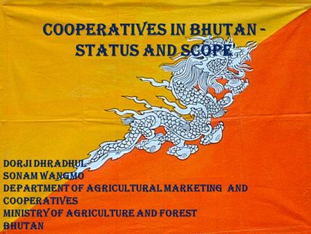 Cooperatives in Bhutan - Status and Scope Dorji Dhradhul Sonam Wangmo Department of Agricultural Marketing and Cooperatives Ministry of Agriculture and.