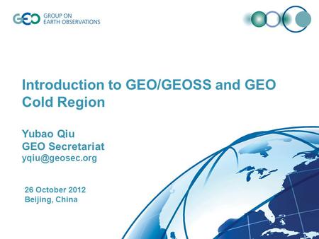 Introduction to GEO/GEOSS and GEO Cold Region Yubao Qiu GEO Secretariat 26 October 2012 Beijing, China.