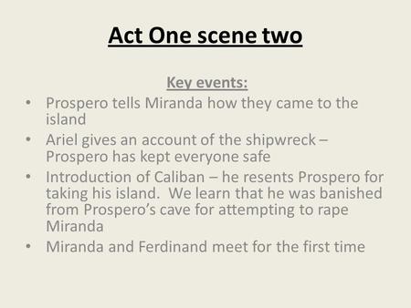 Act One scene two Key events: Prospero tells Miranda how they came to the island Ariel gives an account of the shipwreck – Prospero has kept everyone safe.