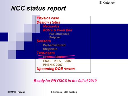 10/21/06 PragueE.Kistenev, NCC meeting NCC status report Physics case Design status Mechanics ROU’s & Front End Pad-structured Stripixel Sensors Pad-structured.