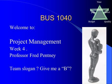 Define plancontrol BudgetQuality Time BUS 1040 Welcome to: Project Management Week 4. Professor Fred Pentney Team slogan ? Give me a “B”?