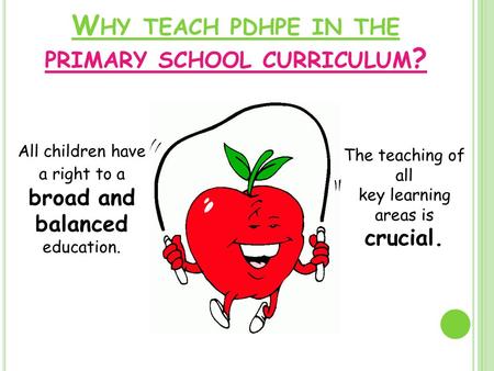 W HY TEACH PDHPE IN THE PRIMARY SCHOOL CURRICULUM ? All children have a right to a broad and balanced education. The teaching of all key learning areas.