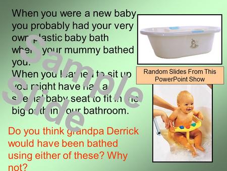 When you were a new baby you probably had your very own plastic baby bath where your mummy bathed you. When you learned to sit up you might have had a.