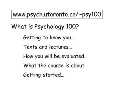 What is Psychology 100? www.psych.utoronto.ca/~psy100 Getting to know you… Texts and lectures… How you will be evaluated… What the course is about… Getting.