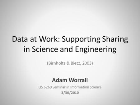 Data at Work: Supporting Sharing in Science and Engineering (Birnholtz & Bietz, 2003) Adam Worrall LIS 6269 Seminar in Information Science 3/30/2010.