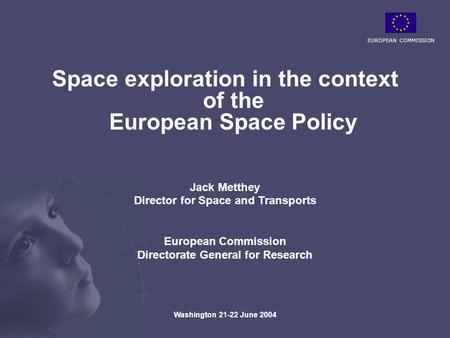 EUROPEAN COMMISSION Washington 21-22 June 2004 Space exploration in the context of the European Space Policy Jack Metthey Director for Space and Transports.