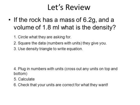 Let’s Review If the rock has a mass of 6.2g, and a volume of 1.8 ml what is the density? 1. Circle what they are asking for. 2. Square the data (numbers.