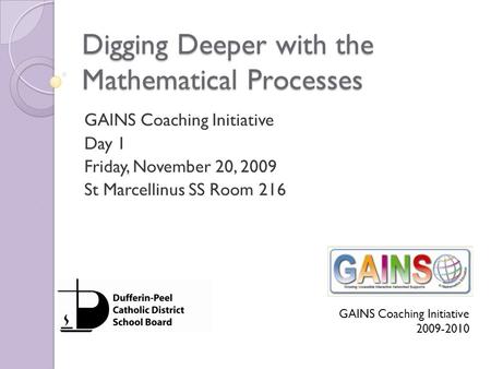 Digging Deeper with the Mathematical Processes GAINS Coaching Initiative Day 1 Friday, November 20, 2009 St Marcellinus SS Room 216 GAINS Coaching Initiative.