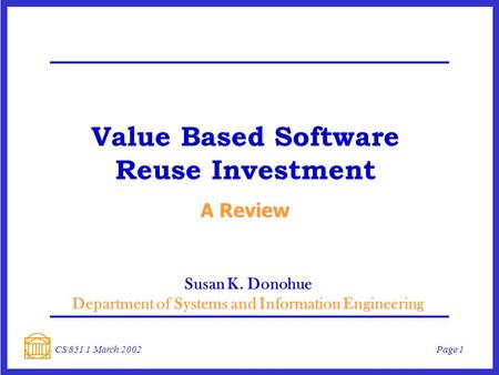 Page 1CS 851 1 March 2002 Value Based Software Reuse Investment A Review Susan K. Donohue Department of Systems and Information Engineering.