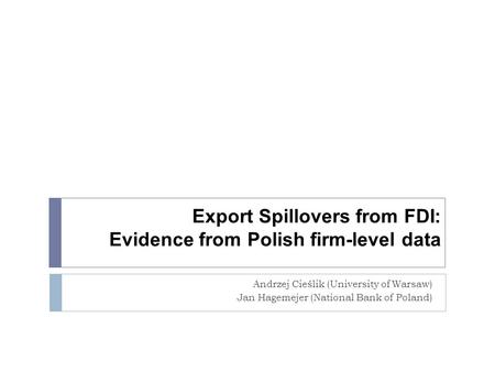 Export Spillovers from FDI: Evidence from Polish firm-level data Andrzej Cieślik (University of Warsaw) Jan Hagemejer (National Bank of Poland)