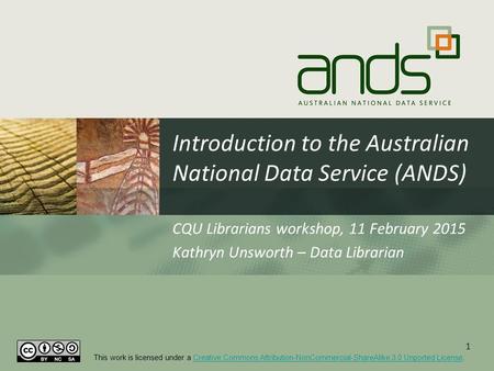 Introduction to the Australian National Data Service (ANDS) CQU Librarians workshop, 11 February 2015 Kathryn Unsworth – Data Librarian 1 This work is.