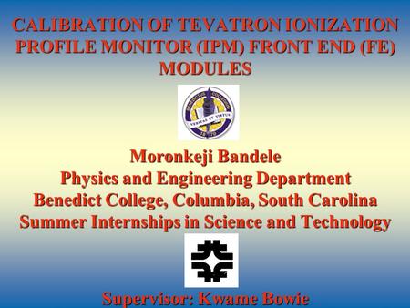 CALIBRATION OF TEVATRON IONIZATION PROFILE MONITOR (IPM) FRONT END (FE) MODULES Moronkeji Bandele Physics and Engineering Department Benedict College,